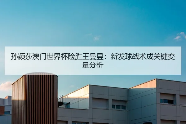 孙颖莎澳门世界杯险胜王曼昱：新发球战术成关键变量分析
